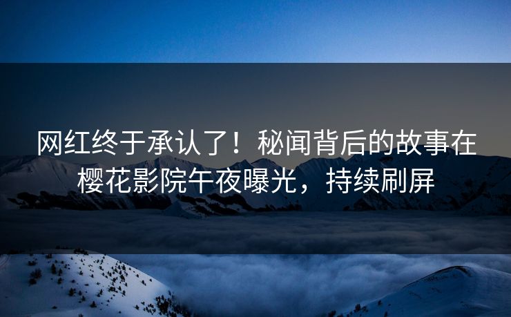 网红终于承认了！秘闻背后的故事在樱花影院午夜曝光，持续刷屏