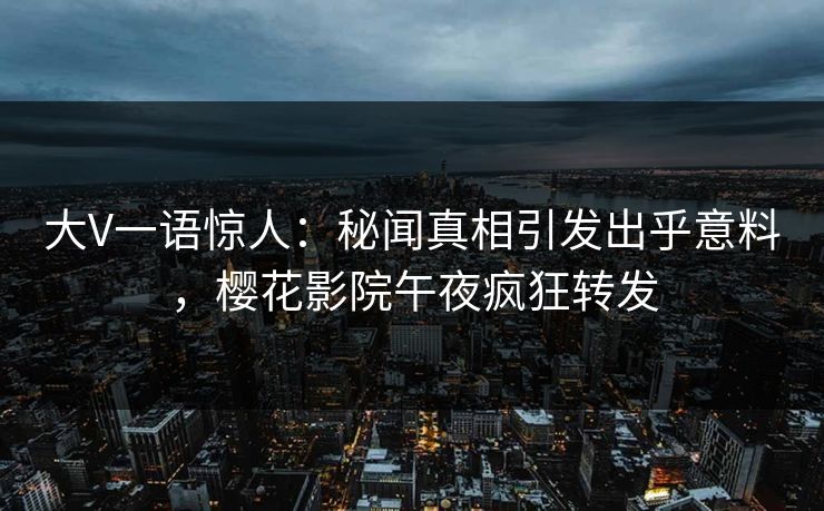 大V一语惊人：秘闻真相引发出乎意料，樱花影院午夜疯狂转发