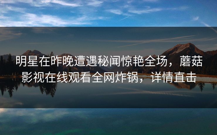 明星在昨晚遭遇秘闻惊艳全场，蘑菇影视在线观看全网炸锅，详情直击