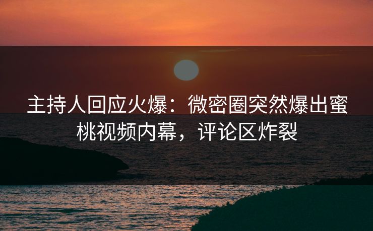 主持人回应火爆：微密圈突然爆出蜜桃视频内幕，评论区炸裂