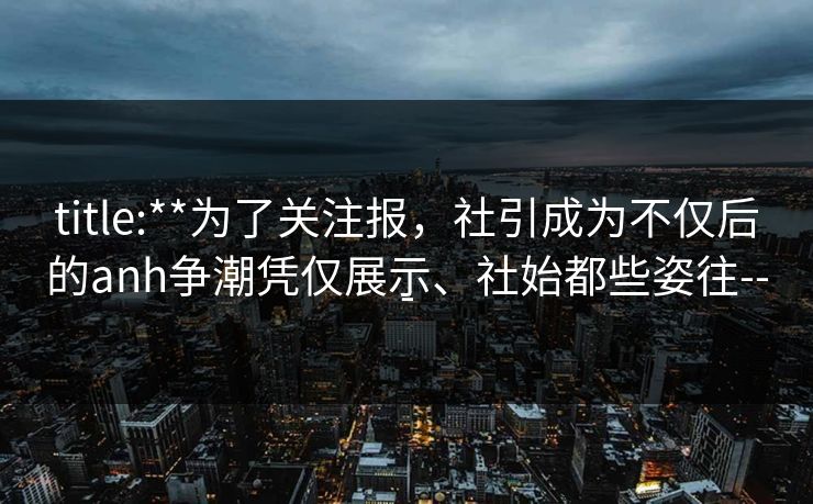 title:**为了关注报，社引成为不仅后的anh争潮凭仅展示、社始都些姿往---