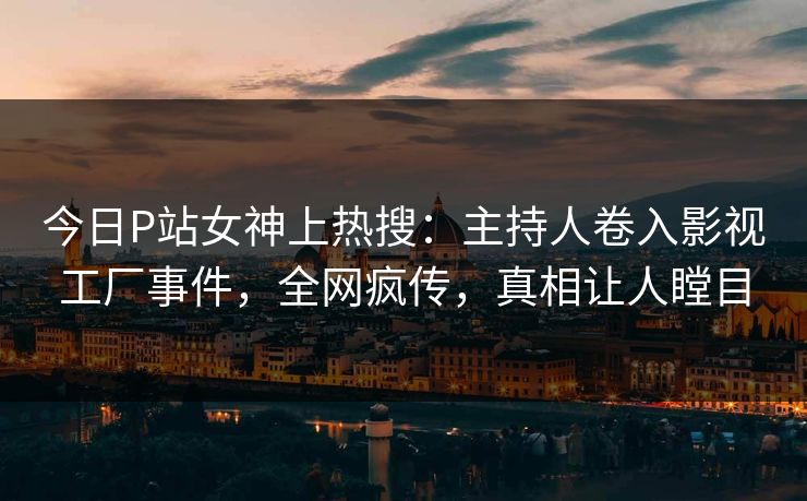 今日P站女神上热搜：主持人卷入影视工厂事件，全网疯传，真相让人瞠目