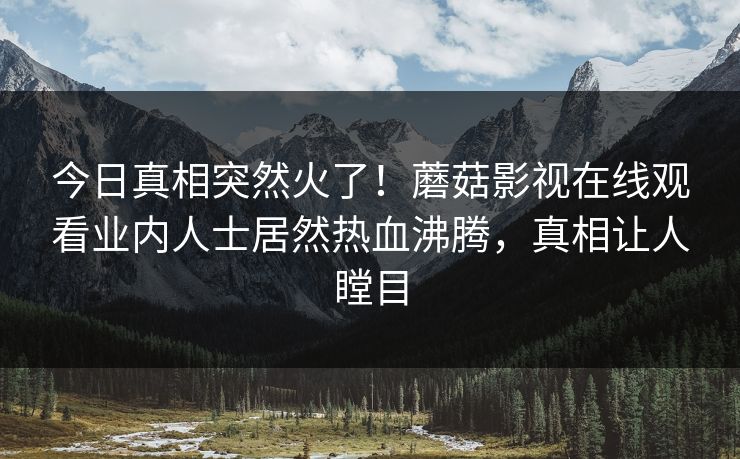 今日真相突然火了！蘑菇影视在线观看业内人士居然热血沸腾，真相让人瞠目