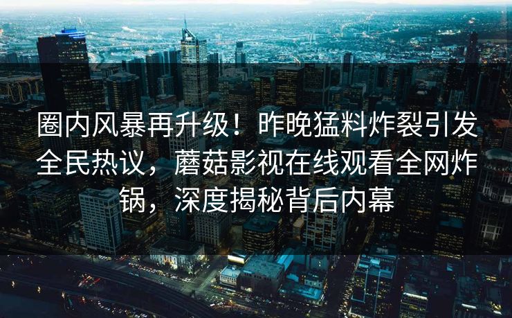 圈内风暴再升级!昨晚猛料炸裂引发全民热议,蘑菇影视在线观看全网炸锅,深度揭秘背后内幕 圈内风暴再升级!昨晚猛料炸裂引发全民热议,蘑菇影视在线观看全网炸锅,深度揭秘背后内幕