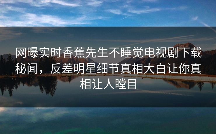 网曝实时香蕉先生不睡觉电视剧下载秘闻,反差明星细节真相大白让你真相让人瞠目 网曝实时香蕉先生不睡觉电视剧下载秘闻,反差明星细节真相大白让你真相让人瞠目