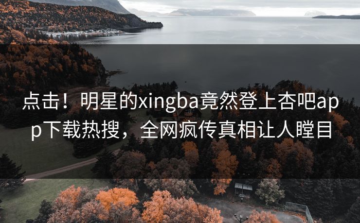 点击！明星的xingba竟然登上杏吧app下载热搜，全网疯传真相让人瞠目