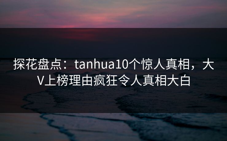 探花盘点:tanhua10个惊人真相,大V上榜理由疯狂令人真相大白 探花盘点:tanhua10个惊人真相,大V上榜理由疯狂令人真相大白
