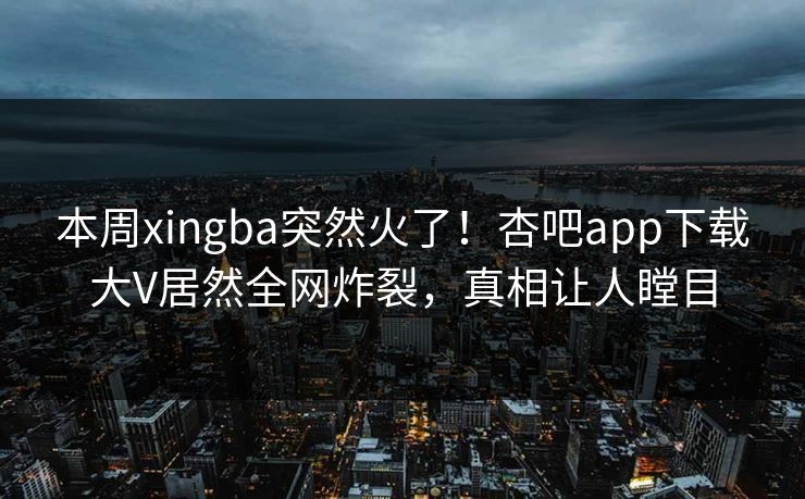 本周xingba突然火了!杏吧app下载大V居然全网炸裂,真相让人瞠目 本周xingba突然火了!杏吧app下载大V居然全网炸裂,真相让人瞠目