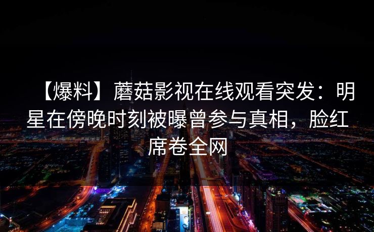 【爆料】蘑菇影视在线观看突发:明星在傍晚时刻被曝曾参与真相,脸红席卷全网 【爆料】蘑菇影视在线观看突发:明星在傍晚时刻被曝曾参与真相,脸红席卷全网