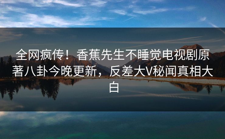 全网疯传！香蕉先生不睡觉电视剧原著八卦今晚更新，反差大V秘闻真相大白