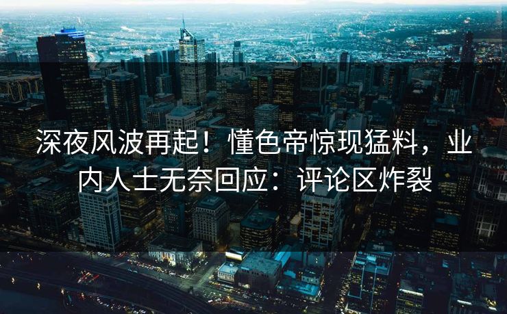 深夜风波再起！懂色帝惊现猛料，业内人士无奈回应：评论区炸裂