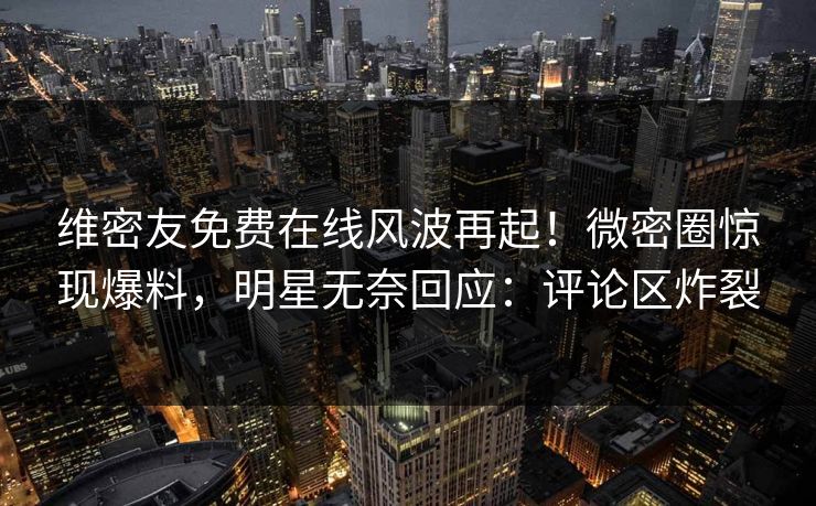 维密友免费在线风波再起！微密圈惊现爆料，明星无奈回应：评论区炸裂