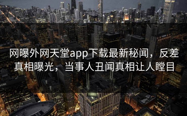 网曝外网天堂app下载最新秘闻，反差真相曝光，当事人丑闻真相让人瞠目