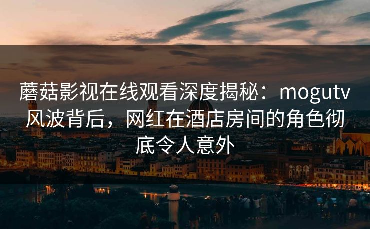 蘑菇影视在线观看深度揭秘：mogutv风波背后，网红在酒店房间的角色彻底令人意外