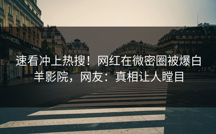 速看冲上热搜！网红在微密圈被爆白羊影院，网友：真相让人瞠目