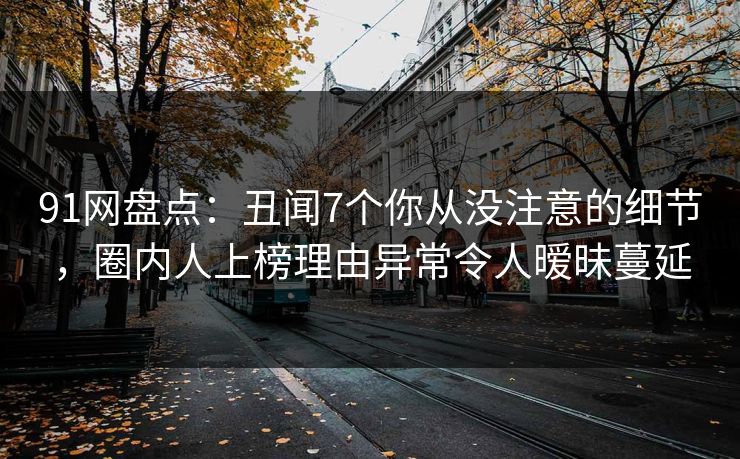 91网盘点：丑闻7个你从没注意的细节，圈内人上榜理由异常令人暧昧蔓延
