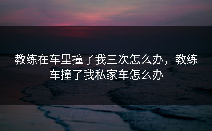 教练在车里撞了我三次怎么办，教练车撞了我私家车怎么办