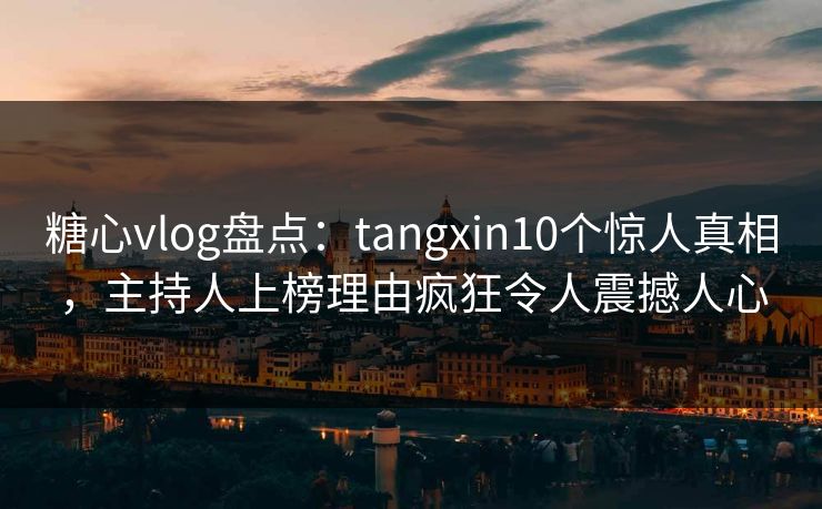 糖心vlog盘点：tangxin10个惊人真相，主持人上榜理由疯狂令人震撼人心