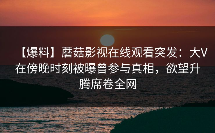 【爆料】蘑菇影视在线观看突发：大V在傍晚时刻被曝曾参与真相，欲望升腾席卷全网