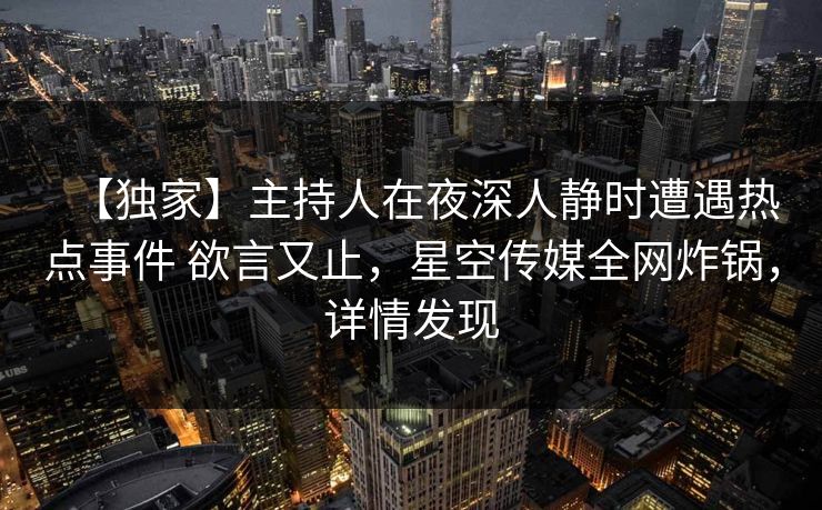 【独家】主持人在夜深人静时遭遇热点事件 欲言又止，星空传媒全网炸锅，详情发现