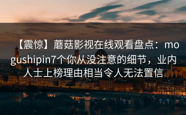 【震惊】蘑菇影视在线观看盘点:mogushipin7个你从没注意的细节,业内人士上榜理由相当令人无法置信 【震惊】蘑菇影视在线观看盘点:mogushipin7个你从没注意的细节,业内人士上榜理由相当令人无法置信