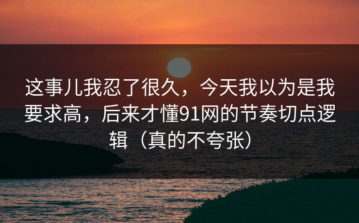 这事儿我忍了很久,今天我以为是我要求高,后来才懂91网的节奏切点逻辑(真的不夸张) 这事儿我忍了很久,今天我以为是我要求高,后来才懂91网的节奏切点逻辑(真的不夸张)
