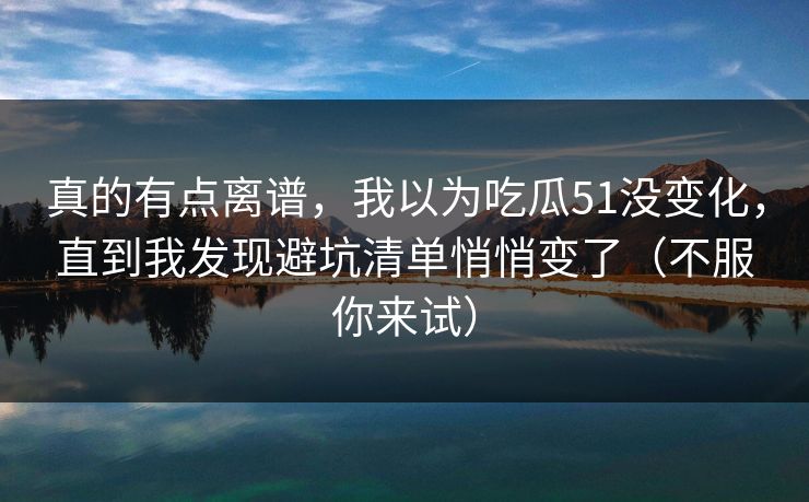 真的有点离谱,我以为吃瓜51没变化,直到我发现避坑清单悄悄变了(不服你来试) 真的有点离谱,我以为吃瓜51没变化,直到我发现避坑清单悄悄变了(不服你来试)